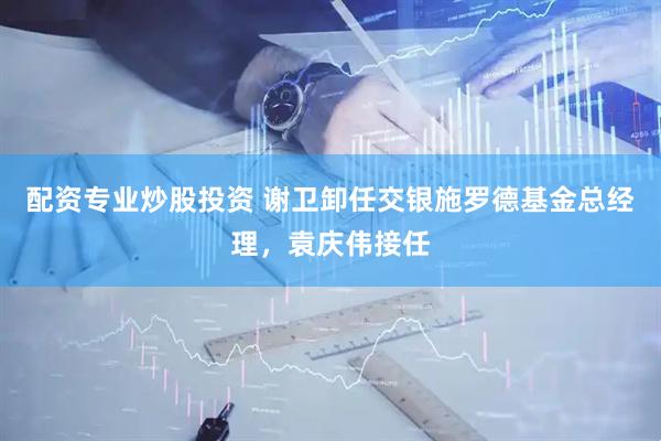 配资专业炒股投资 谢卫卸任交银施罗德基金总经理，袁庆伟接任