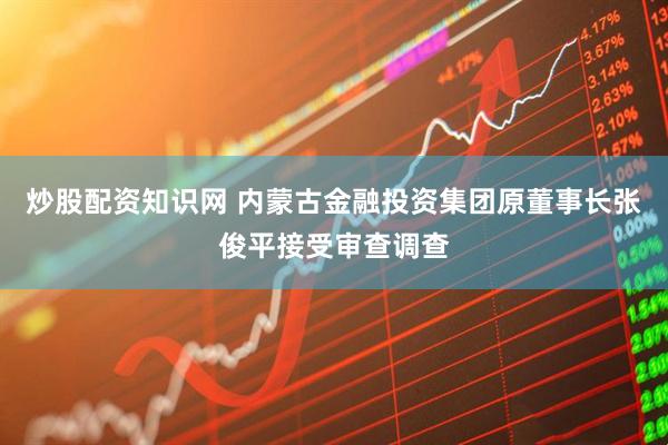 炒股配资知识网 内蒙古金融投资集团原董事长张俊平接受审查调查