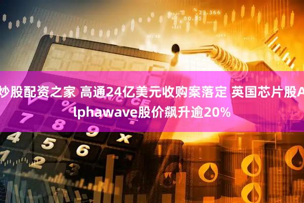 炒股配资之家 高通24亿美元收购案落定 英国芯片股Alphawave股价飙升逾20%