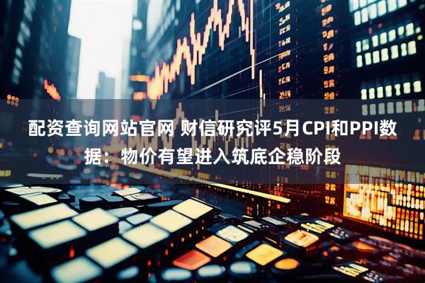 配资查询网站官网 财信研究评5月CPI和PPI数据：物价有望进入筑底企稳阶段