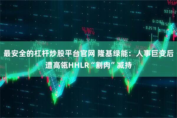 最安全的杠杆炒股平台官网 隆基绿能：人事巨变后遭高瓴HHLR“割肉”减持