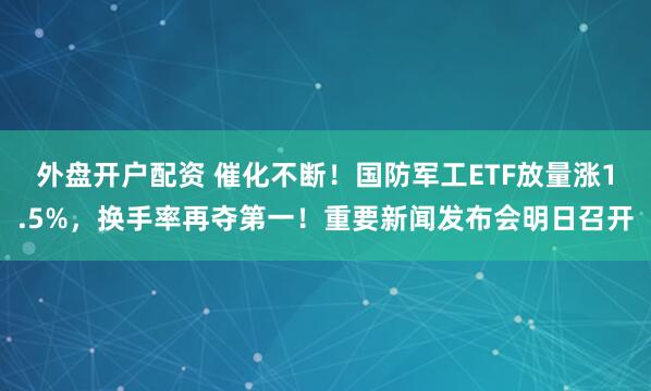 外盘开户配资 催化不断！国防军工ETF放量涨1.5%，换手率再夺第一！重要新闻发布会明日召开