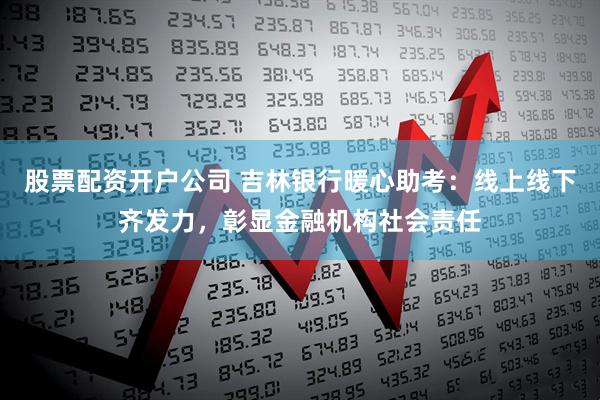 股票配资开户公司 吉林银行暖心助考：线上线下齐发力，彰显金融机构社会责任