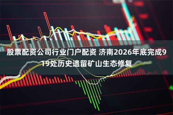 股票配资公司行业门户配资 济南2026年底完成919处历史遗留矿山生态修复