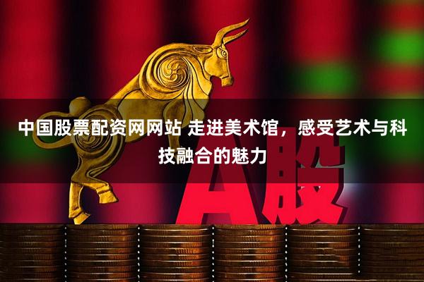 中国股票配资网网站 走进美术馆，感受艺术与科技融合的魅力