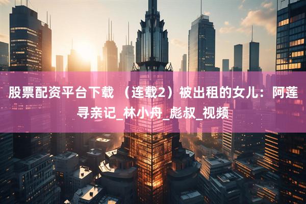 股票配资平台下载 （连载2）被出租的女儿：阿莲寻亲记_林小舟_彪叔_视频