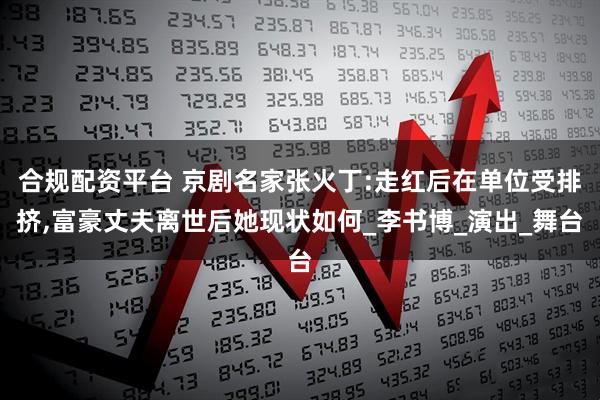 合规配资平台 京剧名家张火丁:走红后在单位受排挤,富豪丈夫离世后她现状如何_李书博_演出_舞台