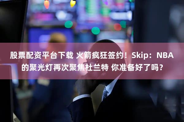 股票配资平台下载 火箭疯狂签约！Skip：NBA的聚光灯再次聚焦杜兰特 你准备好了吗？