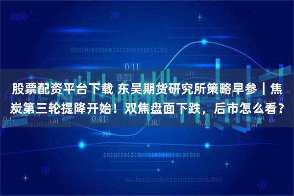 股票配资平台下载 东吴期货研究所策略早参｜焦炭第三轮提降开始！双焦盘面下跌，后市怎么看？
