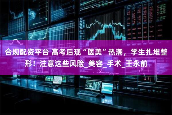 合规配资平台 高考后现“医美”热潮，学生扎堆整形！注意这些风险_美容_手术_王永前