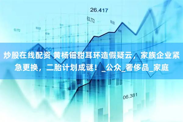 炒股在线配资 黄杨钿甜耳环造假疑云，家族企业紧急更换，二胎计划成谜！_公众_奢侈品_家庭