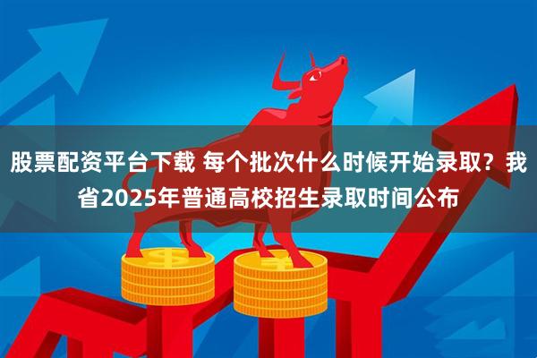 股票配资平台下载 每个批次什么时候开始录取？我省2025年普通高校招生录取时间公布