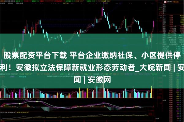股票配资平台下载 平台企业缴纳社保、小区提供停车便利！安徽拟立法保障新就业形态劳动者_大皖新闻 | 安徽网