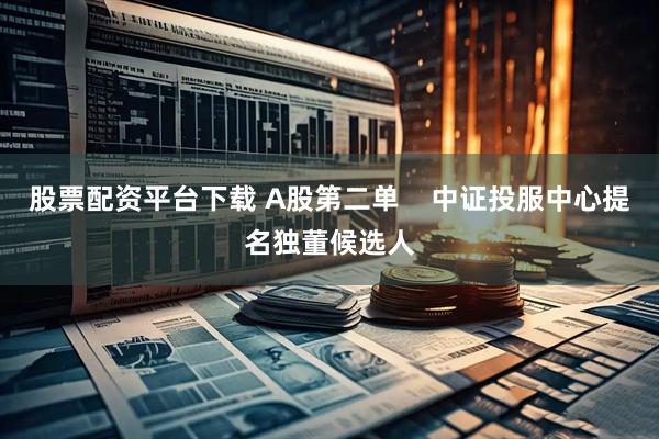 股票配资平台下载 A股第二单    中证投服中心提名独董候选人