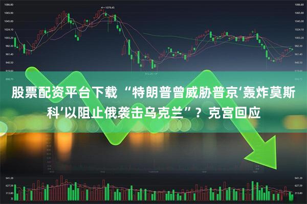 股票配资平台下载 “特朗普曾威胁普京‘轰炸莫斯科’以阻止俄袭击乌克兰”？克宫回应