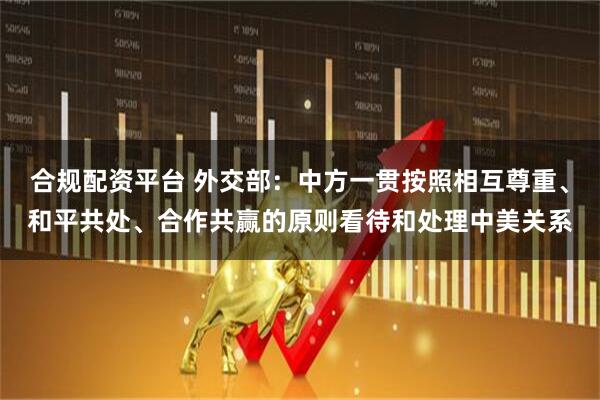 合规配资平台 外交部：中方一贯按照相互尊重、和平共处、合作共赢的原则看待和处理中美关系