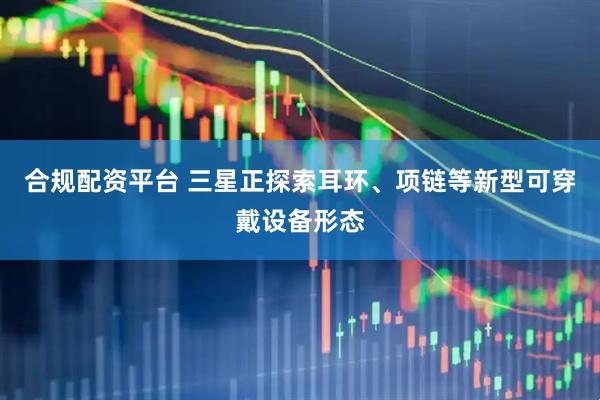 合规配资平台 三星正探索耳环、项链等新型可穿戴设备形态