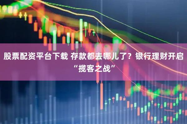股票配资平台下载 存款都去哪儿了？银行理财开启“揽客之战”