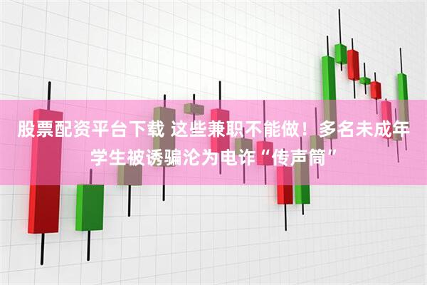 股票配资平台下载 这些兼职不能做！多名未成年学生被诱骗沦为电诈“传声筒”
