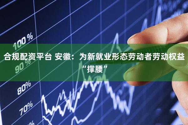 合规配资平台 安徽：为新就业形态劳动者劳动权益“撑腰”