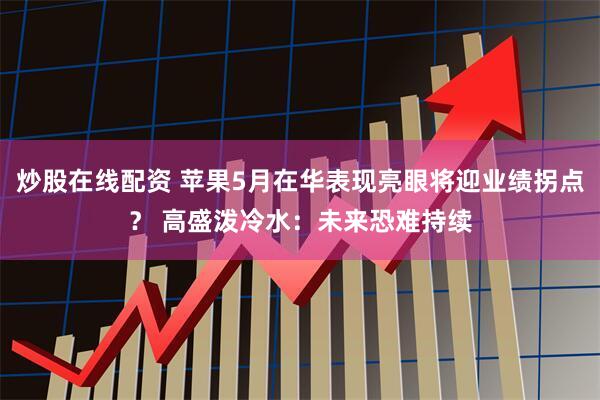 炒股在线配资 苹果5月在华表现亮眼将迎业绩拐点？ 高盛泼冷水：未来恐难持续