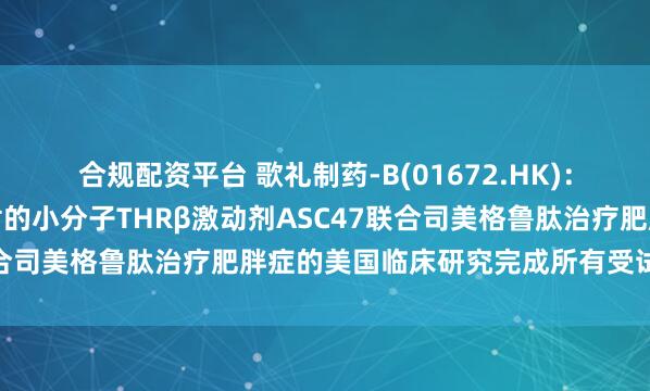 合规配资平台 歌礼制药-B(01672.HK)：脂肪靶向、每月一次注射的小分子THRβ激动剂ASC47联合司美格鲁肽治疗肥胖症的美国临床研究完成所有受试者给药