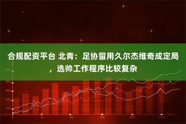 合规配资平台 北青：足协留用久尔杰维奇成定局，选帅工作程序比较复杂