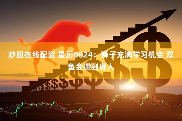 炒股在线配资 星历0624：狮子充满学习机会 双鱼会遇到贵人