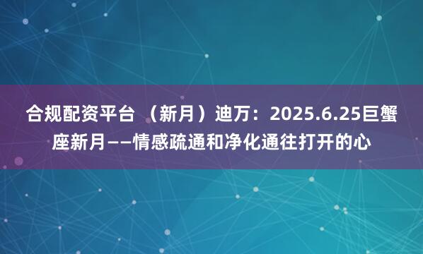 合规配资平台 （新月）迪万：2025.6.25巨蟹座新月——情感疏通和净化通往打开的心