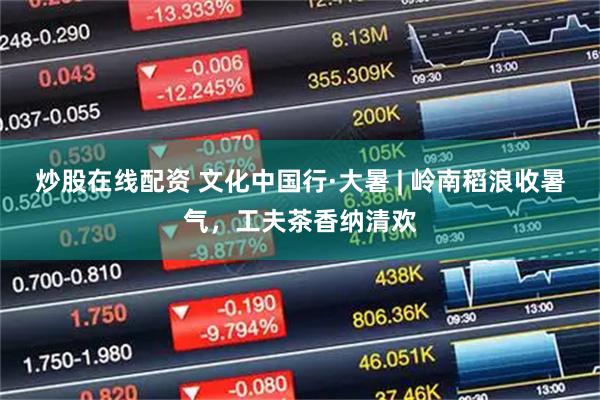 炒股在线配资 文化中国行·大暑 | 岭南稻浪收暑气，工夫茶香纳清欢