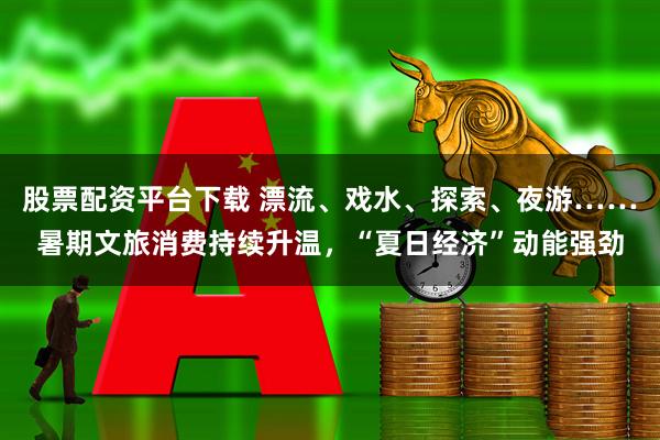 股票配资平台下载 漂流、戏水、探索、夜游……暑期文旅消费持续升温，“夏日经济”动能强劲