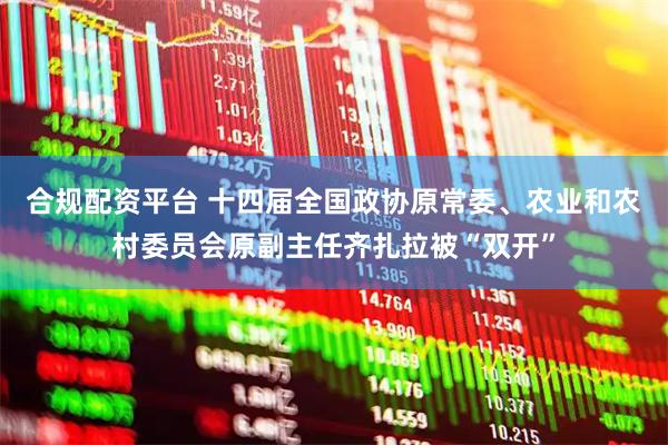 合规配资平台 十四届全国政协原常委、农业和农村委员会原副主任齐扎拉被“双开”