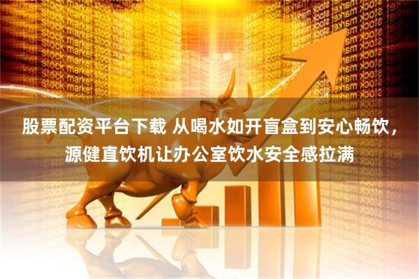 股票配资平台下载 从喝水如开盲盒到安心畅饮，源健直饮机让办公室饮水安全感拉满