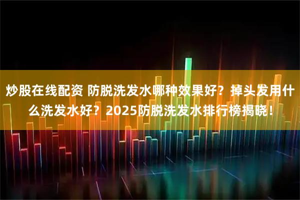 炒股在线配资 防脱洗发水哪种效果好？掉头发用什么洗发水好？2025防脱洗发水排行榜揭晓！