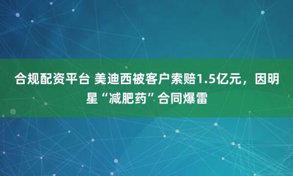 合规配资平台 美迪西被客户索赔1.5亿元，因明星“减肥药”合同爆雷