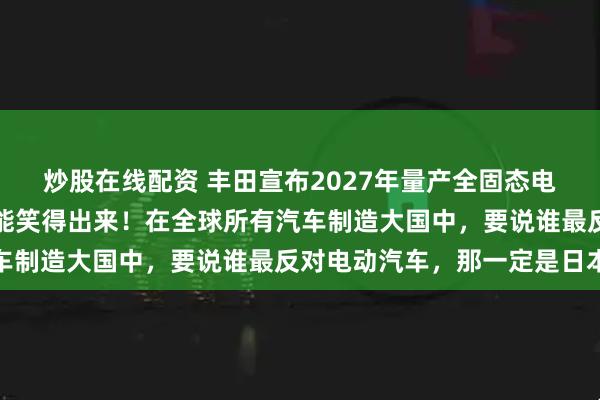 炒股在线配资 丰田宣布2027年量产全固态电池汽车，没有一个车企能笑得出来！在全球所有汽车制造大国中，要说谁最反对电动汽车，那一定是日本