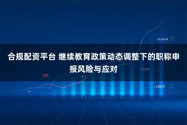 合规配资平台 继续教育政策动态调整下的职称申报风险与应对