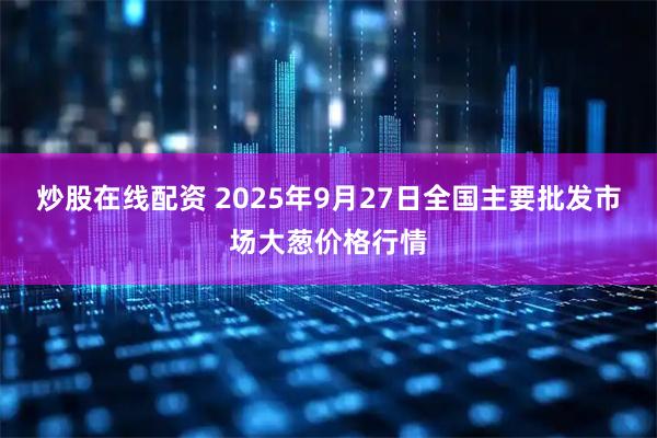 炒股在线配资 2025年9月27日全国主要批发市场大葱价格行情