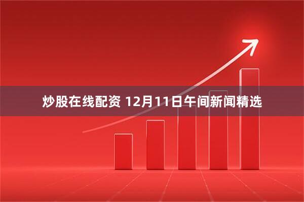 炒股在线配资 12月11日午间新闻精选